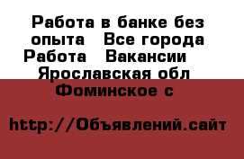 Работа в банке без опыта - Все города Работа » Вакансии   . Ярославская обл.,Фоминское с.